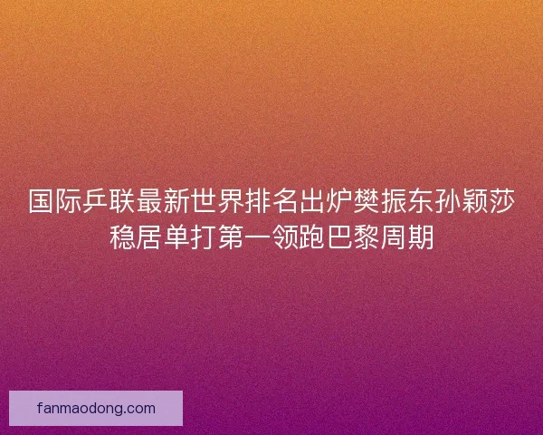 国际乒联最新世界排名出炉樊振东孙颖莎稳居单打第一领跑巴黎周期