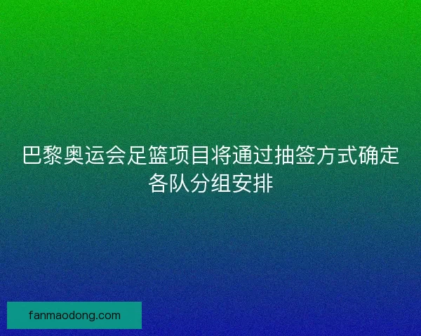 巴黎奥运会足篮项目将通过抽签方式确定各队分组安排