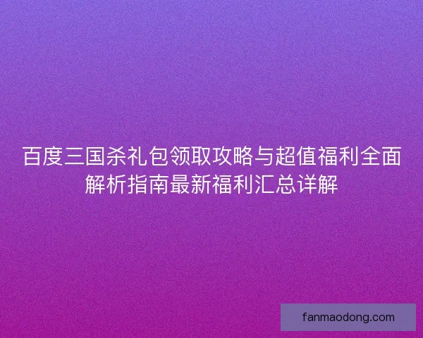 百度三国杀礼包领取攻略与超值福利全面解析指南最新福利汇总详解