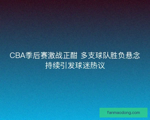 CBA季后赛激战正酣 多支球队胜负悬念持续引发球迷热议