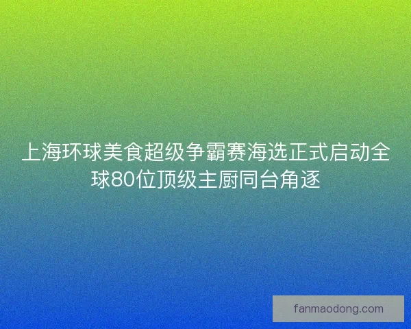 上海环球美食超级争霸赛海选正式启动全球80位顶级主厨同台角逐
