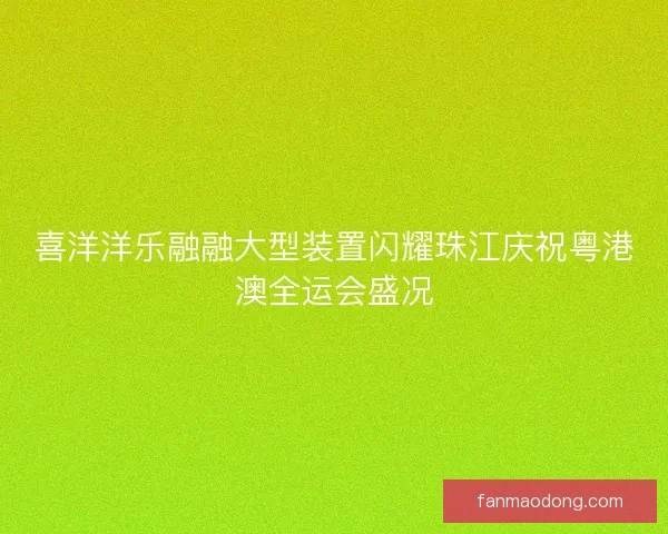 喜洋洋乐融融大型装置闪耀珠江庆祝粤港澳全运会盛况