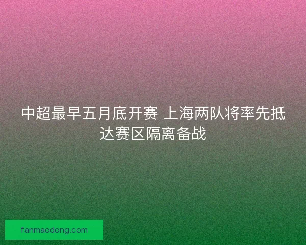 中超最早五月底开赛 上海两队将率先抵达赛区隔离备战