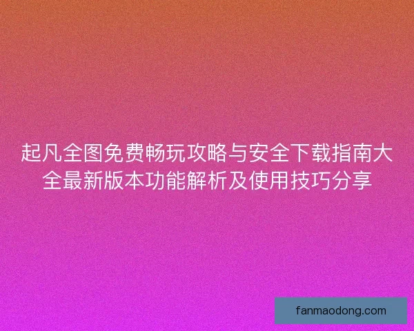 起凡全图免费畅玩攻略与安全下载指南大全最新版本功能解析及使用技巧分享